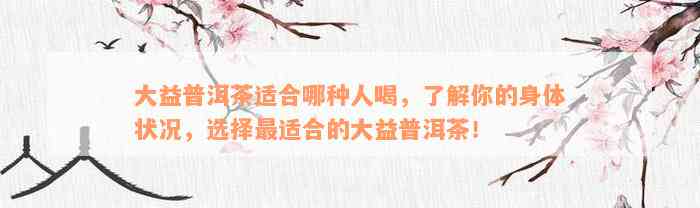 大益普洱茶适合哪种人喝，了解你的身体状况，选择最适合的大益普洱茶！