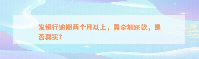 发银行逾期两个月以上，需全额还款，是否真实？