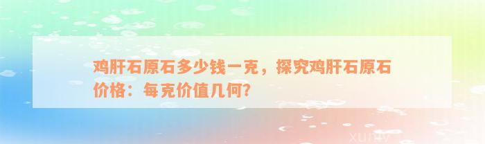 鸡肝石原石多少钱一克，探究鸡肝石原石价格：每克价值几何？