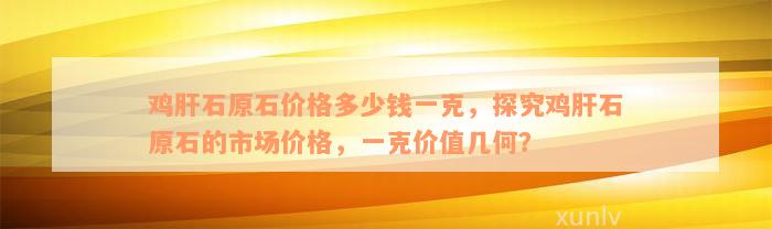 鸡肝石原石价格多少钱一克，探究鸡肝石原石的市场价格，一克价值几何？