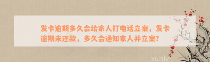 发卡逾期多久会给家人打电话立案，发卡逾期未还款，多久会通知家人并立案？