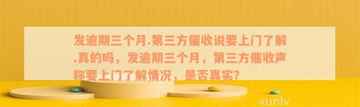 发逾期三个月.第三方催收说要上门了解.真的吗，发逾期三个月，第三方催收声称要上门了解情况，是否真实？