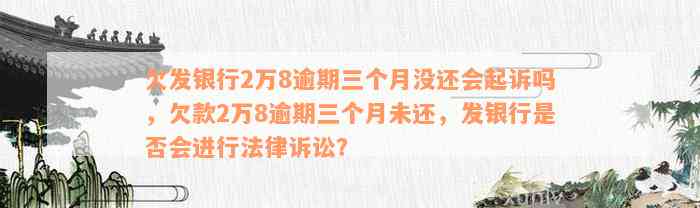 欠发银行2万8逾期三个月没还会起诉吗，欠款2万8逾期三个月未还，发银行是否会进行法律诉讼？