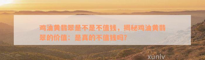 鸡油黄翡翠是不是不值钱，揭秘鸡油黄翡翠的价值：是真的不值钱吗？