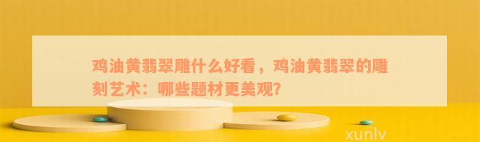 鸡油黄翡翠雕什么好看，鸡油黄翡翠的雕刻艺术：哪些题材更美观？