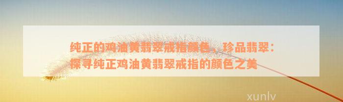 纯正的鸡油黄翡翠戒指颜色，珍品翡翠：探寻纯正鸡油黄翡翠戒指的颜色之美