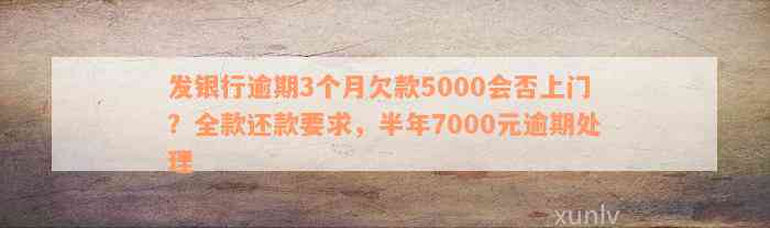 发银行逾期3个月欠款5000会否上门？全款还款要求，半年7000元逾期处理