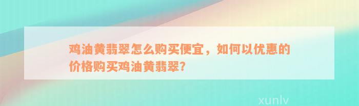 鸡油黄翡翠怎么购买便宜，如何以优惠的价格购买鸡油黄翡翠？