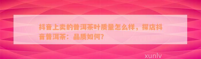 抖音上卖的普洱茶叶质量怎么样，探店抖音普洱茶：品质如何？