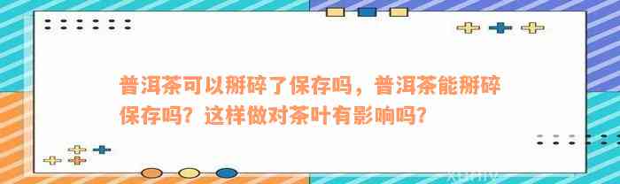 普洱茶可以掰碎了保存吗，普洱茶能掰碎保存吗？这样做对茶叶有影响吗？