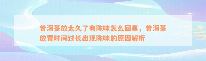 普洱茶放太久了有陈味怎么回事，普洱茶放置时间过长出现陈味的原因解析