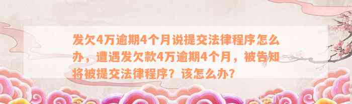 发欠4万逾期4个月说提交法律程序怎么办，遭遇发欠款4万逾期4个月，被告知将被提交法律程序？该怎么办？