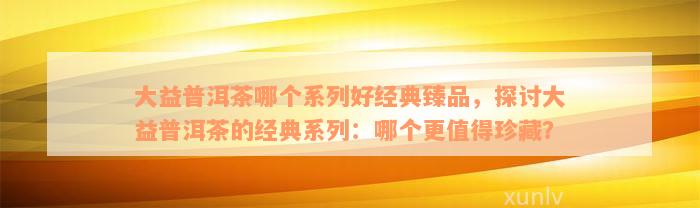 大益普洱茶哪个系列好经典臻品，探讨大益普洱茶的经典系列：哪个更值得珍藏？