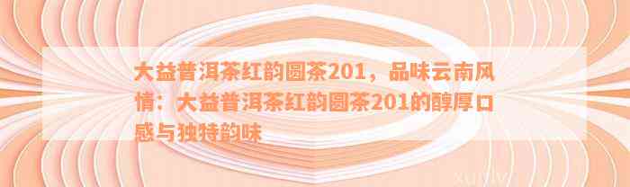 大益普洱茶红韵圆茶201，品味云南风情：大益普洱茶红韵圆茶201的醇厚口感与独特韵味