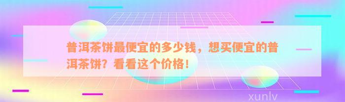 普洱茶饼最便宜的多少钱，想买便宜的普洱茶饼？看看这个价格！