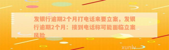 发银行逾期2个月打电话来要立案，发银行逾期2个月：接到电话称可能面临立案风险