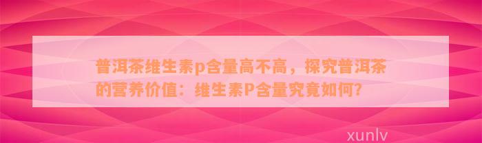 普洱茶维生素p含量高不高，探究普洱茶的营养价值：维生素P含量究竟如何？