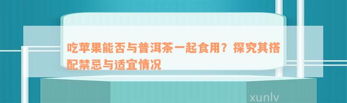 吃苹果能否与普洱茶一起食用？探究其搭配禁忌与适宜情况