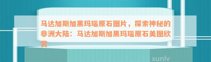 马达加斯加黑玛瑙原石图片，探索神秘的非洲大陆：马达加斯加黑玛瑙原石美图欣赏