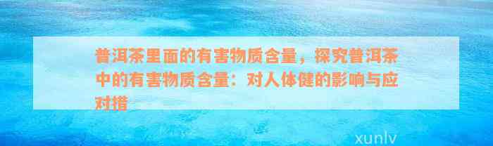 普洱茶里面的有害物质含量，探究普洱茶中的有害物质含量：对人体健的影响与应对措