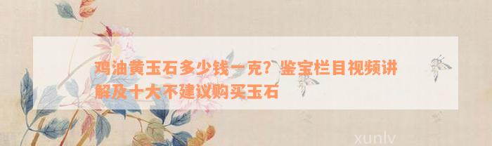 鸡油黄玉石多少钱一克？鉴宝栏目视频讲解及十大不建议购买玉石