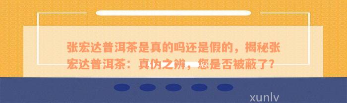 张宏达普洱茶是真的吗还是假的，揭秘张宏达普洱茶：真伪之辨，您是否被蔽了？