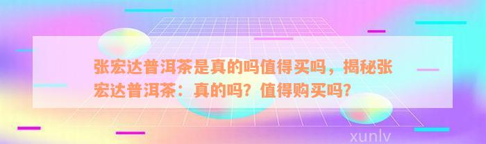 张宏达普洱茶是真的吗值得买吗，揭秘张宏达普洱茶：真的吗？值得购买吗？