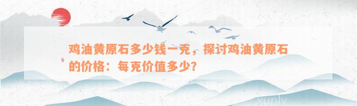 鸡油黄原石多少钱一克，探讨鸡油黄原石的价格：每克价值多少？