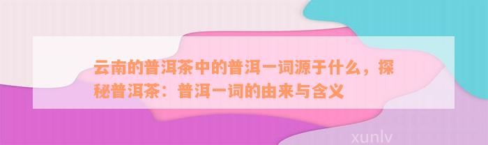 云南的普洱茶中的普洱一词源于什么，探秘普洱茶：普洱一词的由来与含义