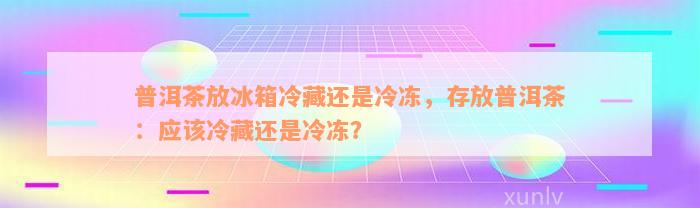 普洱茶放冰箱冷藏还是冷冻，存放普洱茶：应该冷藏还是冷冻？