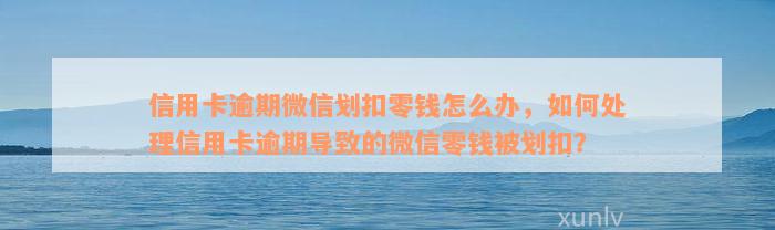 信用卡逾期微信划扣零钱怎么办，如何处理信用卡逾期导致的微信零钱被划扣？