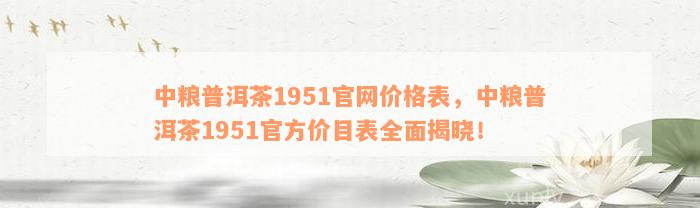 中粮普洱茶1951官网价格表，中粮普洱茶1951官方价目表全面揭晓！