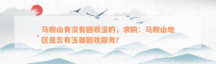 马鞍山有没有回收玉的，求购：马鞍山地区是否有玉器回收服务？