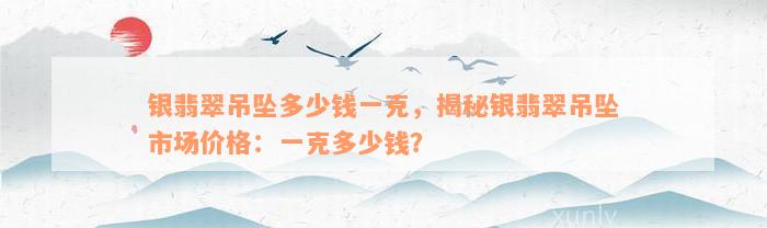 银翡翠吊坠多少钱一克，揭秘银翡翠吊坠市场价格：一克多少钱？