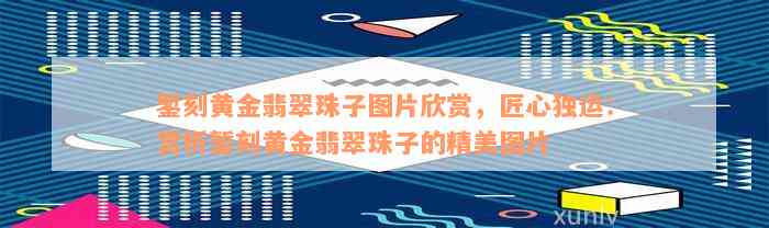 錾刻黄金翡翠珠子图片欣赏，匠心独运：赏析錾刻黄金翡翠珠子的精美图片