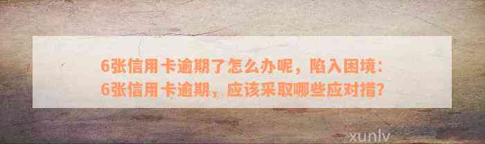 6张信用卡逾期了怎么办呢，陷入困境：6张信用卡逾期，应该采取哪些应对措？