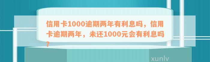 信用卡1000逾期两年有利息吗，信用卡逾期两年，未还1000元会有利息吗？