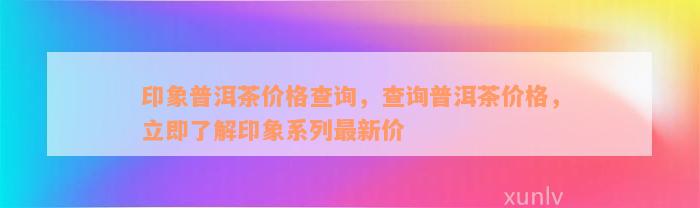 印象普洱茶价格查询，查询普洱茶价格，立即了解印象系列最新价