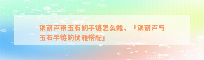 银葫芦带玉石的手链怎么戴，「银葫芦与玉石手链的优雅搭配」