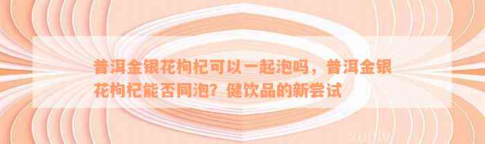 普洱金银花枸杞可以一起泡吗，普洱金银花枸杞能否同泡？健饮品的新尝试