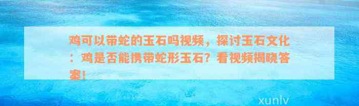 鸡可以带蛇的玉石吗视频，探讨玉石文化：鸡是否能携带蛇形玉石？看视频揭晓答案！