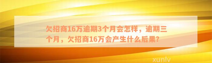 欠招商16万逾期3个月会怎样，逾期三个月，欠招商16万会产生什么后果？