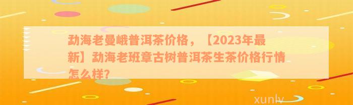 勐海老曼峨普洱茶价格，【2023年最新】勐海老班章古树普洱茶生茶价格行情怎么样？