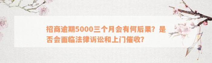 招商逾期5000三个月会有何后果？是否会面临法律诉讼和上门催收？