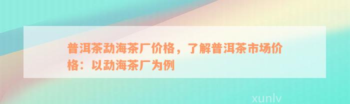 普洱茶勐海茶厂价格，了解普洱茶市场价格：以勐海茶厂为例