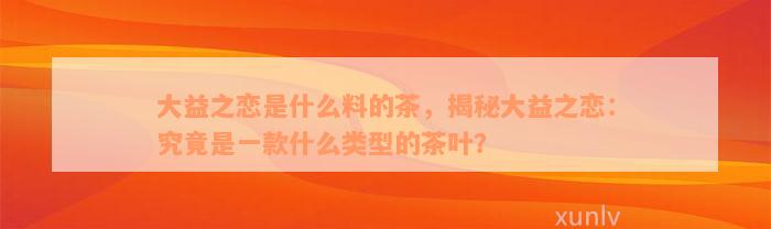 大益之恋是什么料的茶，揭秘大益之恋：究竟是一款什么类型的茶叶？