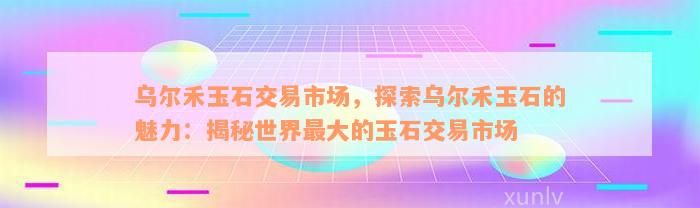 乌尔禾玉石交易市场，探索乌尔禾玉石的魅力：揭秘世界最大的玉石交易市场