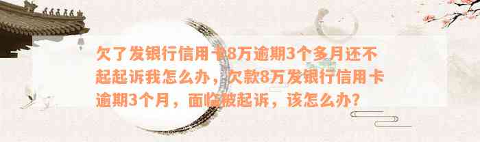 欠了发银行信用卡8万逾期3个多月还不起起诉我怎么办，欠款8万发银行信用卡逾期3个月，面临被起诉，该怎么办？