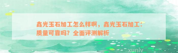 鑫光玉石加工怎么样啊，鑫光玉石加工：质量可靠吗？全面评测解析