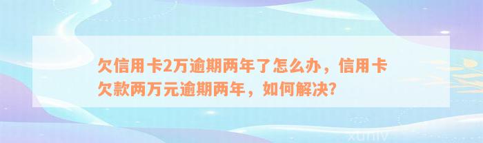 欠信用卡2万逾期两年了怎么办，信用卡欠款两万元逾期两年，如何解决？